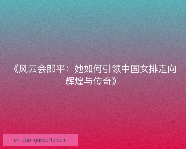 《风云会郎平：她如何引领中国女排走向辉煌与传奇》