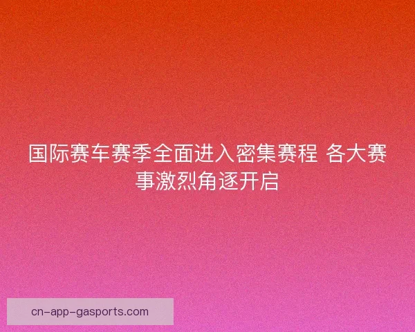 国际赛车赛季全面进入密集赛程 各大赛事激烈角逐开启
